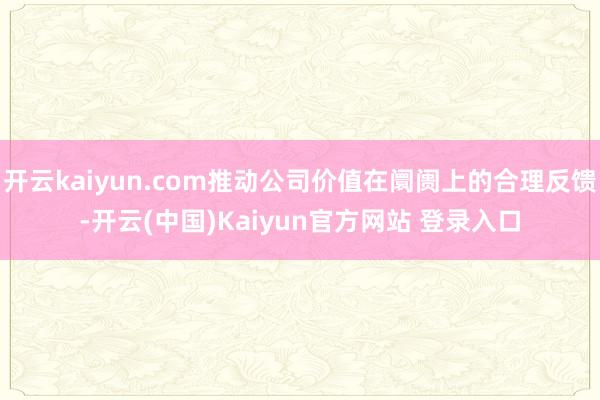 开云kaiyun.com推动公司价值在阛阓上的合理反馈-开云(中国)Kaiyun官方网站 登录入口