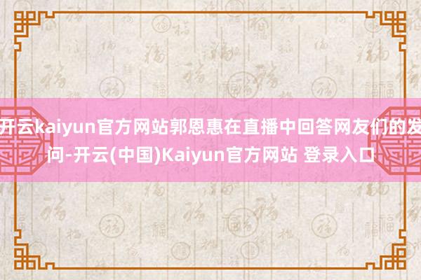 开云kaiyun官方网站郭恩惠在直播中回答网友们的发问-开云(中国)Kaiyun官方网站 登录入口