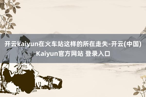 开云kaiyun在火车站这样的所在走失-开云(中国)Kaiyun官方网站 登录入口