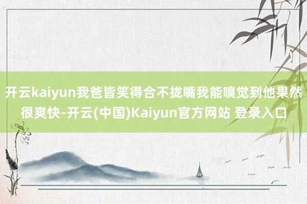 开云kaiyun我爸皆笑得合不拢嘴我能嗅觉到他果然很爽快-开云(中国)Kaiyun官方网站 登录入口