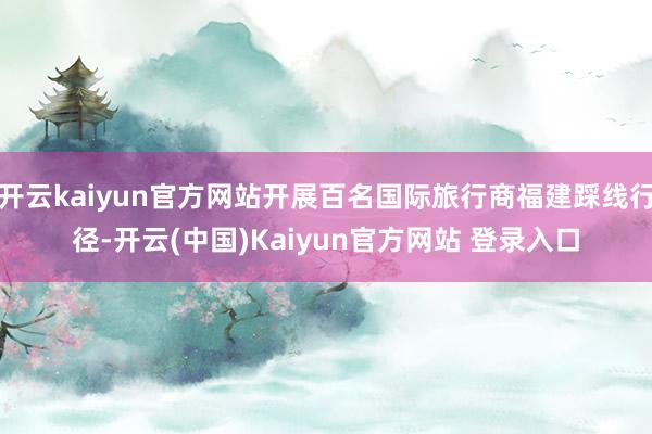 开云kaiyun官方网站开展百名国际旅行商福建踩线行径-开云(中国)Kaiyun官方网站 登录入口