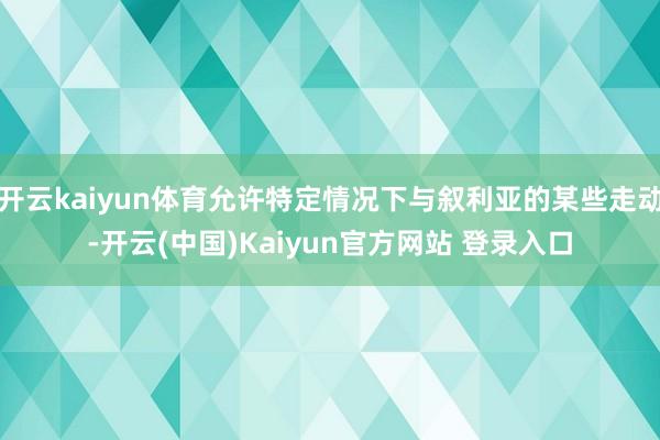 开云kaiyun体育允许特定情况下与叙利亚的某些走动-开云(中国)Kaiyun官方网站 登录入口