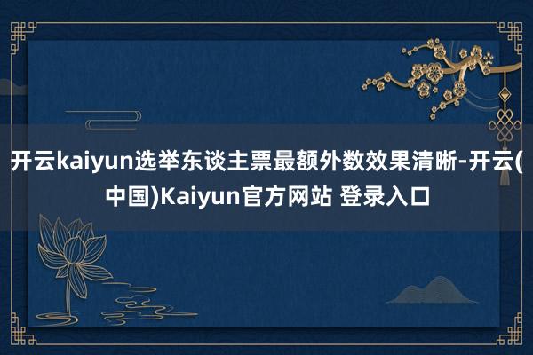 开云kaiyun选举东谈主票最额外数效果清晰-开云(中国)Kaiyun官方网站 登录入口