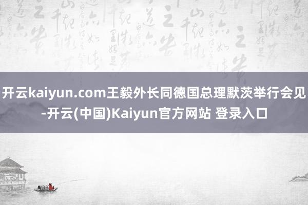 开云kaiyun.com王毅外长同德国总理默茨举行会见-开云(中国)Kaiyun官方网站 登录入口