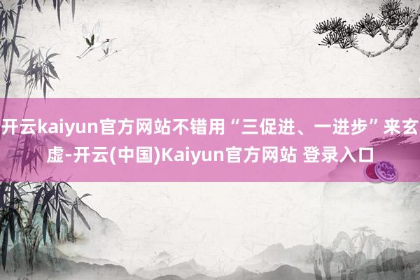 开云kaiyun官方网站不错用“三促进、一进步”来玄虚-开云(中国)Kaiyun官方网站 登录入口