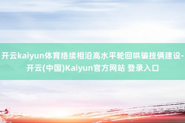 开云kaiyun体育络续相沿高水平轮回哄骗技俩建设-开云(中国)Kaiyun官方网站 登录入口