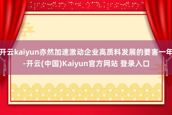 开云kaiyun亦然加速激动企业高质料发展的要害一年-开云(中国)Kaiyun官方网站 登录入口