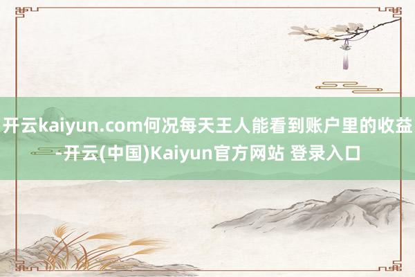 开云kaiyun.com何况每天王人能看到账户里的收益-开云(中国)Kaiyun官方网站 登录入口