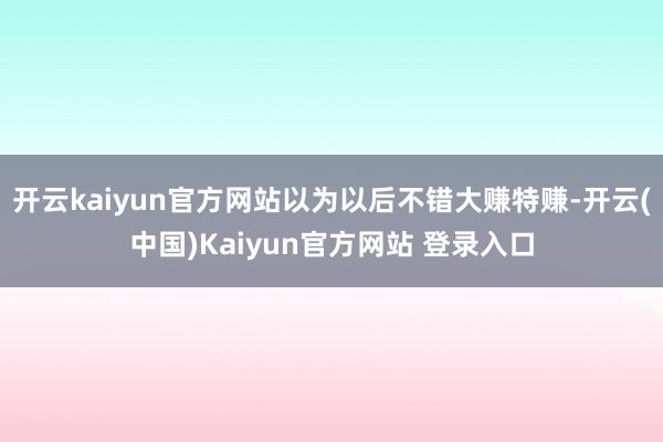 开云kaiyun官方网站以为以后不错大赚特赚-开云(中国)Kaiyun官方网站 登录入口