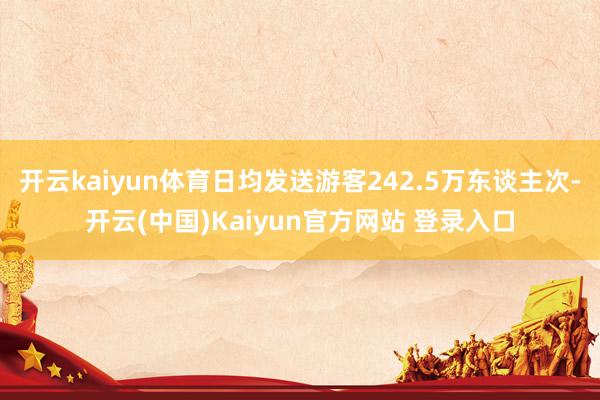 开云kaiyun体育日均发送游客242.5万东谈主次-开云(中国)Kaiyun官方网站 登录入口