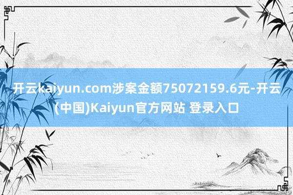 开云kaiyun.com涉案金额75072159.6元-开云(中国)Kaiyun官方网站 登录入口
