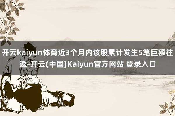 开云kaiyun体育近3个月内该股累计发生5笔巨额往返-开云(中国)Kaiyun官方网站 登录入口