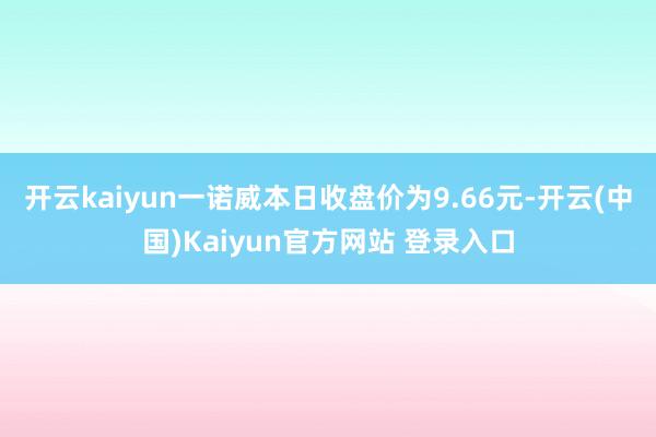 开云kaiyun一诺威本日收盘价为9.66元-开云(中国)Kaiyun官方网站 登录入口