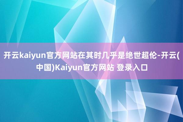 开云kaiyun官方网站在其时几乎是绝世超伦-开云(中国)Kaiyun官方网站 登录入口