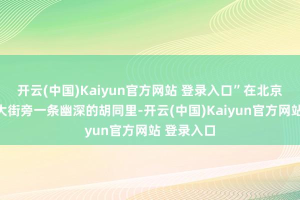 开云(中国)Kaiyun官方网站 登录入口”在北京市饱读楼大街旁一条幽深的胡同里-开云(中国)Kaiyun官方网站 登录入口
