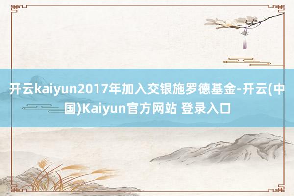 开云kaiyun2017年加入交银施罗德基金-开云(中国)Kaiyun官方网站 登录入口