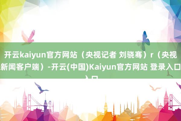 开云kaiyun官方网站（央视记者 刘骁骞）r（央视新闻客户端）-开云(中国)Kaiyun官方网站 登录入口