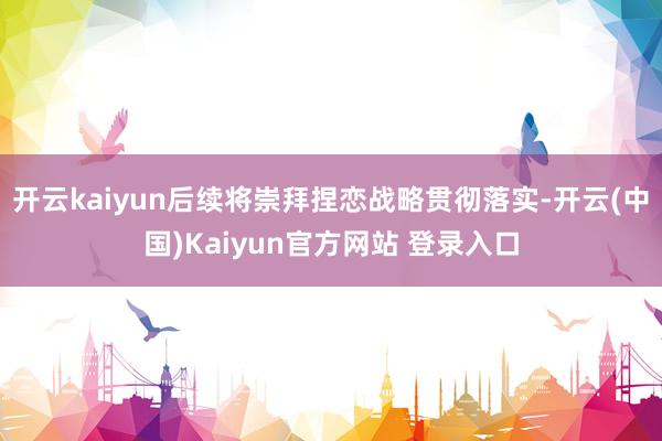 开云kaiyun后续将崇拜捏恋战略贯彻落实-开云(中国)Kaiyun官方网站 登录入口