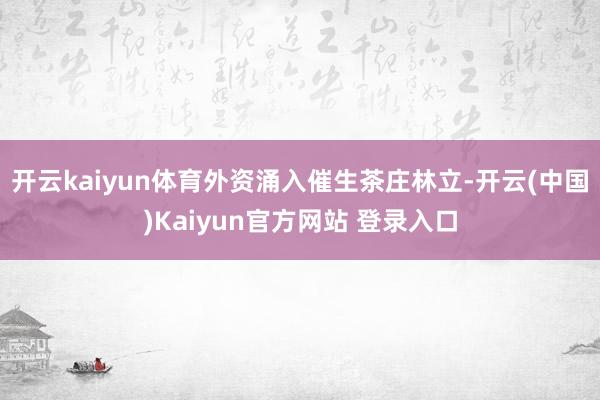 开云kaiyun体育外资涌入催生茶庄林立-开云(中国)Kaiyun官方网站 登录入口