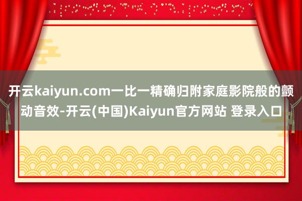 开云kaiyun.com一比一精确归附家庭影院般的颤动音效-开云(中国)Kaiyun官方网站 登录入口