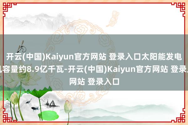 开云(中国)Kaiyun官方网站 登录入口太阳能发电装机容量约8.9亿千瓦-开云(中国)Kaiyun官方网站 登录入口