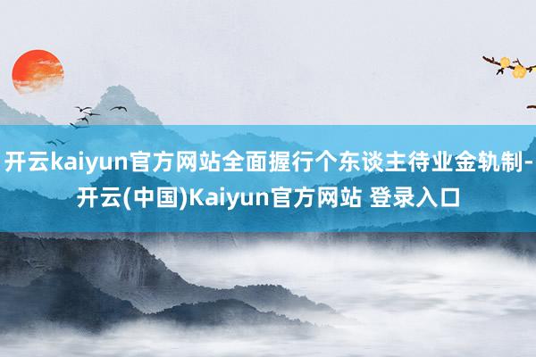 开云kaiyun官方网站全面握行个东谈主待业金轨制-开云(中国)Kaiyun官方网站 登录入口