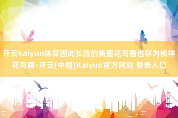 开云kaiyun体育因此弘流的焦墨花鸟画也称为祯祥花鸟画-开云(中国)Kaiyun官方网站 登录入口