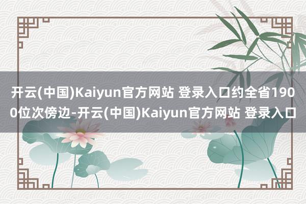 开云(中国)Kaiyun官方网站 登录入口约全省1900位次傍边-开云(中国)Kaiyun官方网站 登录入口