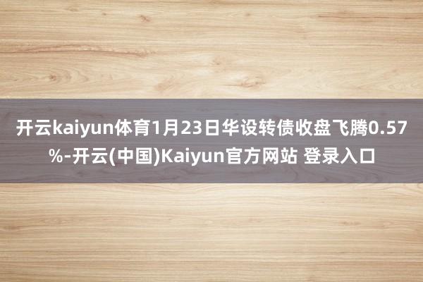 开云kaiyun体育1月23日华设转债收盘飞腾0.57%-开云(中国)Kaiyun官方网站 登录入口
