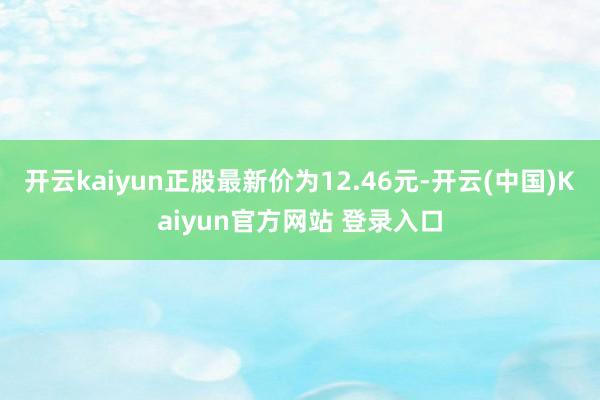 开云kaiyun正股最新价为12.46元-开云(中国)Kaiyun官方网站 登录入口