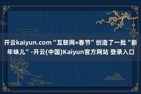 开云kaiyun.com“互联网+春节”创造了一批“新年味儿”-开云(中国)Kaiyun官方网站 登录入口