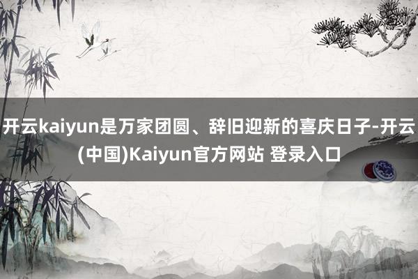 开云kaiyun是万家团圆、辞旧迎新的喜庆日子-开云(中国)Kaiyun官方网站 登录入口