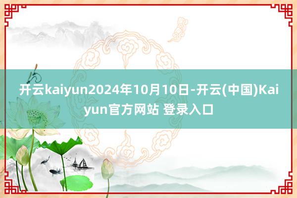 开云kaiyun2024年10月10日-开云(中国)Kaiyun官方网站 登录入口