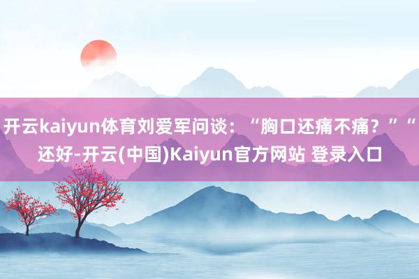 开云kaiyun体育刘爱军问谈:“胸口还痛不痛?”“还好-开云(中国)Kaiyun官方网站 登录入口