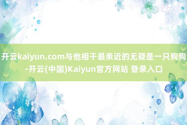开云kaiyun.com与他相干最亲近的无疑是一只狗狗-开云(中国)Kaiyun官方网站 登录入口