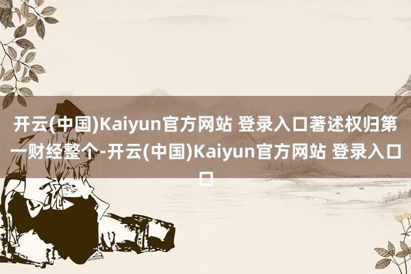 开云(中国)Kaiyun官方网站 登录入口著述权归第一财经整个-开云(中国)Kaiyun官方网站 登录入口