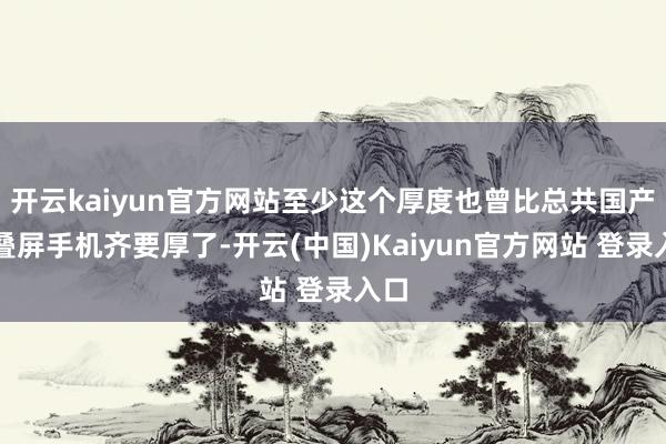 开云kaiyun官方网站至少这个厚度也曾比总共国产折叠屏手机齐要厚了-开云(中国)Kaiyun官方网站 登录入口