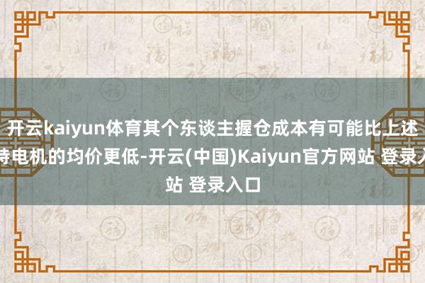 开云kaiyun体育其个东谈主握仓成本有可能比上述江特电机的均价更低-开云(中国)Kaiyun官方网站 登录入口