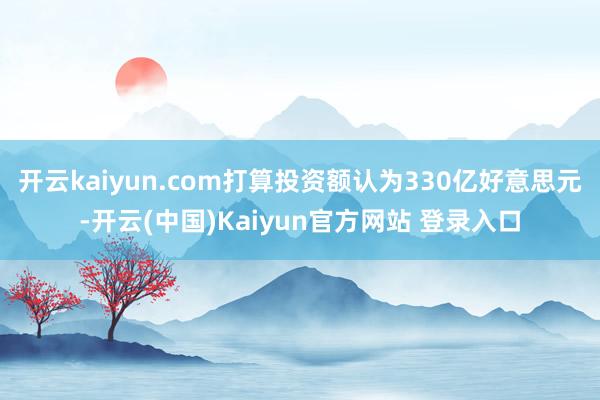 开云kaiyun.com打算投资额认为330亿好意思元-开云(中国)Kaiyun官方网站 登录入口