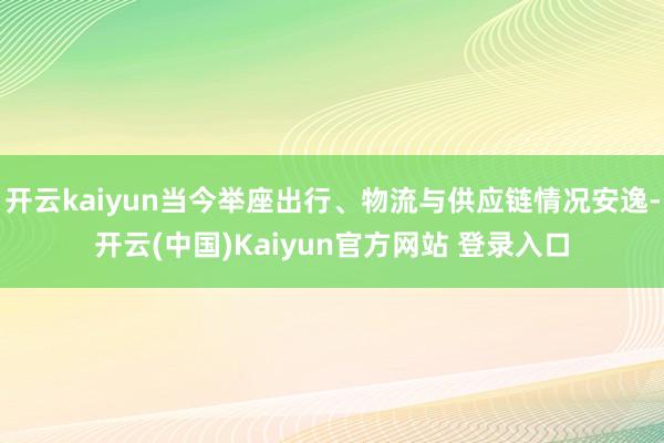开云kaiyun当今举座出行、物流与供应链情况安逸-开云(中国)Kaiyun官方网站 登录入口