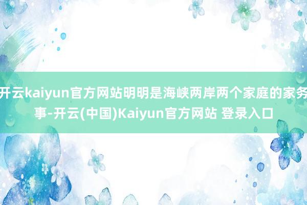 开云kaiyun官方网站明明是海峡两岸两个家庭的家务事-开云(中国)Kaiyun官方网站 登录入口