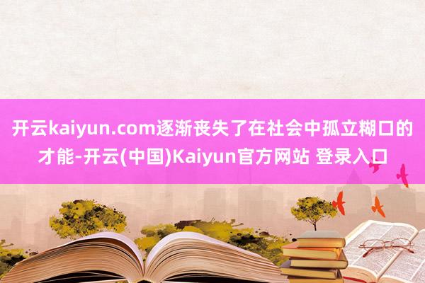 开云kaiyun.com逐渐丧失了在社会中孤立糊口的才能-开云(中国)Kaiyun官方网站 登录入口