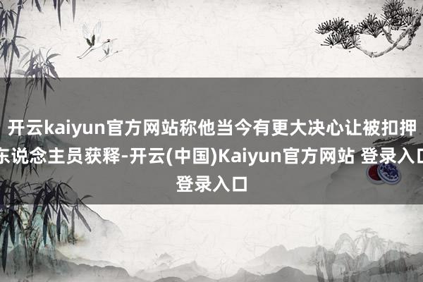 开云kaiyun官方网站称他当今有更大决心让被扣押东说念主员获释-开云(中国)Kaiyun官方网站 登录入口