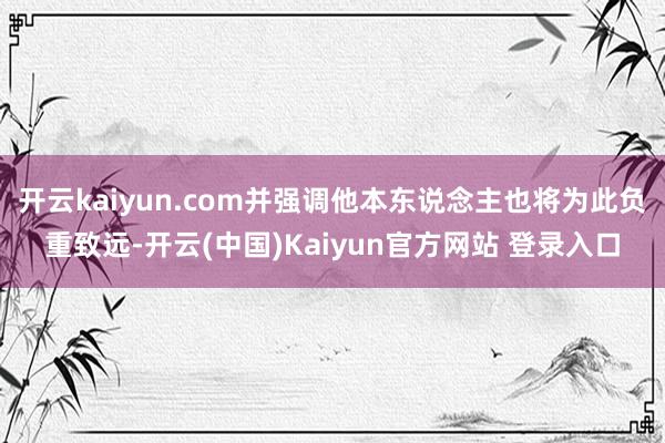 开云kaiyun.com并强调他本东说念主也将为此负重致远-开云(中国)Kaiyun官方网站 登录入口