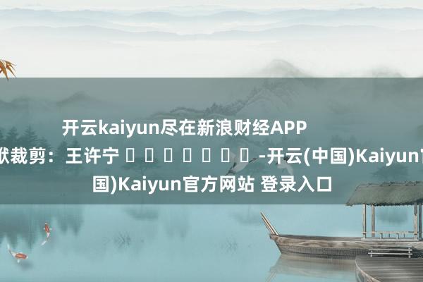 开云kaiyun尽在新浪财经APP            						包袱裁剪：王许宁 							-开云(中国)Kaiyun官方网站 登录入口