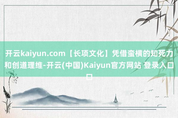 开云kaiyun.com【长项文化】凭借蛮横的知死力和创道理维-开云(中国)Kaiyun官方网站 登录入口