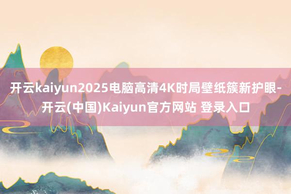 开云kaiyun2025电脑高清4K时局壁纸簇新护眼-开云(中国)Kaiyun官方网站 登录入口