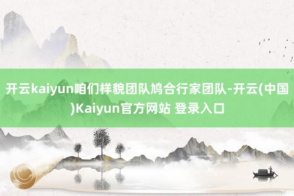 开云kaiyun咱们样貌团队鸠合行家团队-开云(中国)Kaiyun官方网站 登录入口