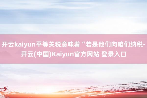 开云kaiyun平等关税意味着“若是他们向咱们纳税-开云(中国)Kaiyun官方网站 登录入口