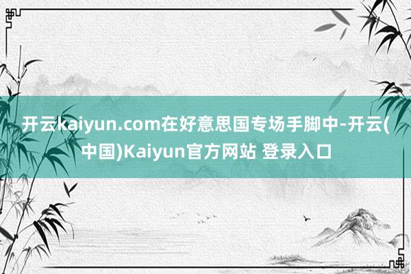开云kaiyun.com　　在好意思国专场手脚中-开云(中国)Kaiyun官方网站 登录入口